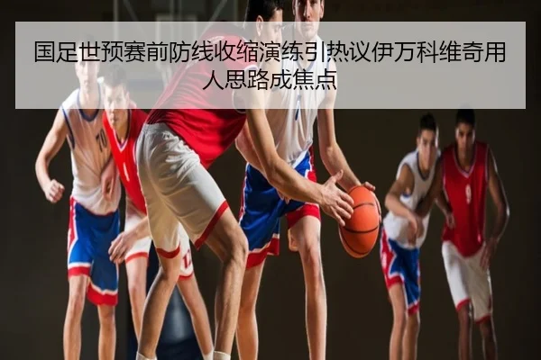 国足世预赛前防线收缩演练引热议伊万科维奇用人思路成焦点