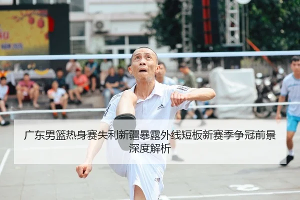 广东男篮热身赛失利新疆暴露外线短板新赛季争冠前景深度解析