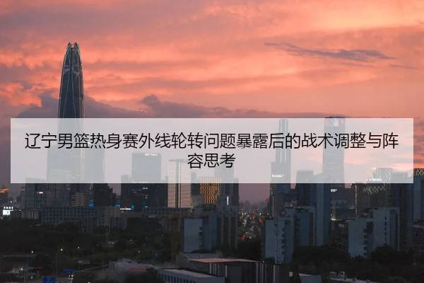 辽宁男篮热身赛外线轮转问题暴露后的战术调整与阵容思考