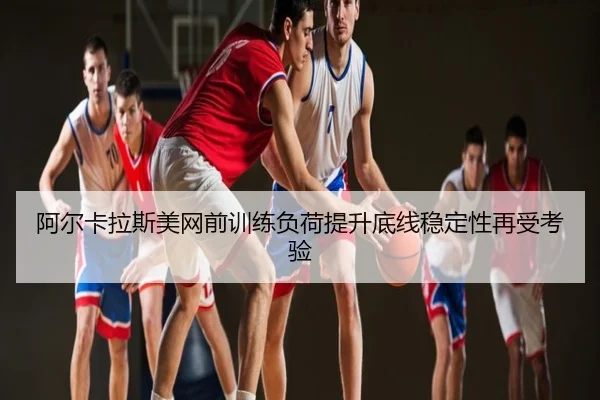 阿尔卡拉斯美网前训练负荷提升底线稳定性再受考验