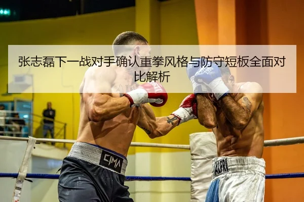 张志磊下一战对手确认重拳风格与防守短板全面对比解析