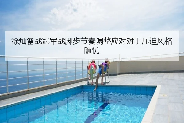 徐灿备战冠军战脚步节奏调整应对对手压迫风格隐忧