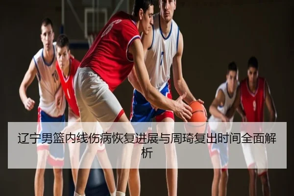 辽宁男篮内线伤病恢复进展与周琦复出时间全面解析