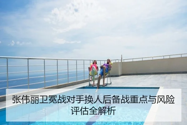 张伟丽卫冕战对手换人后备战重点与风险评估全解析